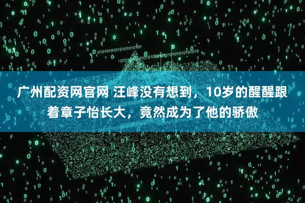广州配资网官网 汪峰没有想到，10岁的醒醒跟着章子怡长大，竟然成为了他的骄傲