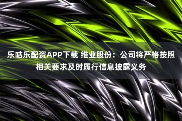乐咕乐配资APP下载 维业股份：公司将严格按照相关要求及时履行信息披露义务