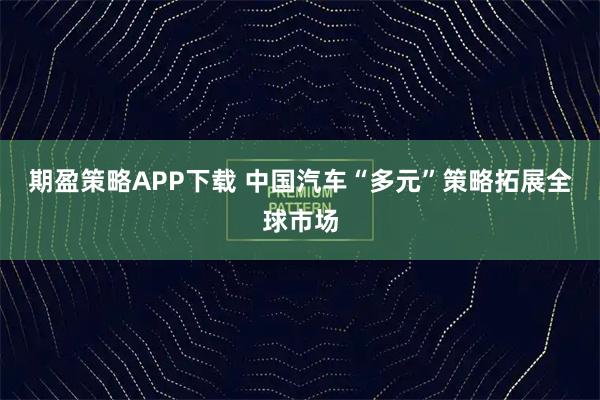 期盈策略APP下载 中国汽车“多元”策略拓展全球市场
