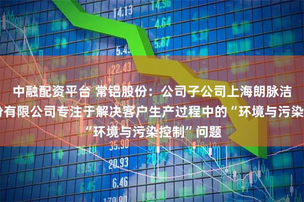 中融配资平台 常铝股份：公司子公司上海朗脉洁净技术股份有限公司专注于解决客户生产过程中的“环境与污染控制”问题