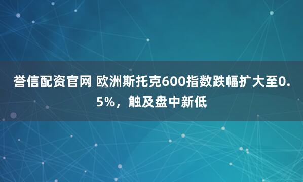 誉信配资官网 欧洲斯托克600指数跌幅扩大至0.5%，触及盘中新低