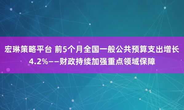 宏琳策略平台 前5个月全国一般公共预算支出增长4.2%——财政持续加强重点领域保障