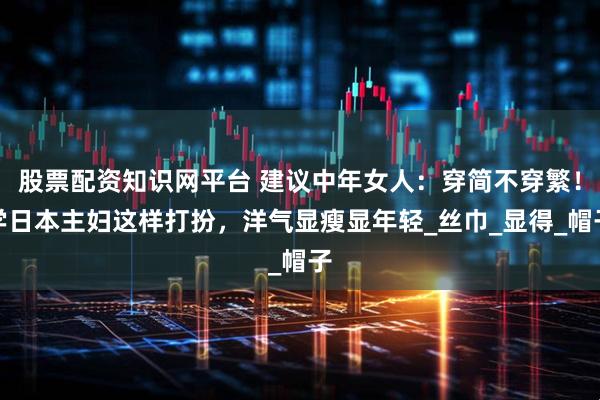 股票配资知识网平台 建议中年女人：穿简不穿繁！学日本主妇这样打扮，洋气显瘦显年轻_丝巾_显得_帽子