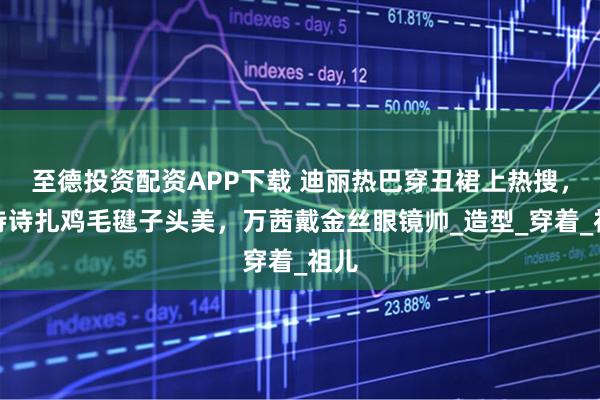 至德投资配资APP下载 迪丽热巴穿丑裙上热搜，刘诗诗扎鸡毛毽子头美，万茜戴金丝眼镜帅_造型_穿着_祖儿