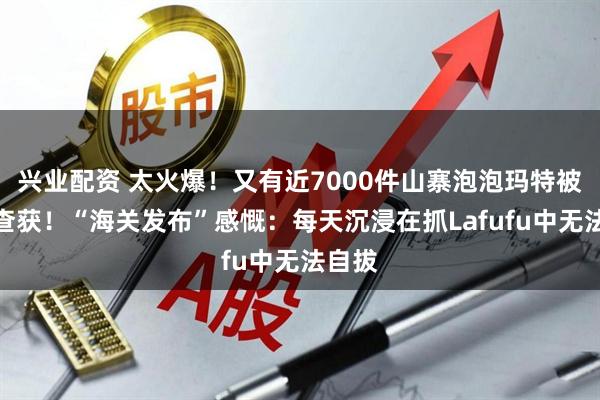 兴业配资 太火爆！又有近7000件山寨泡泡玛特被海关查获！“海关发布”感慨：每天沉浸在抓Lafufu中无法自拔