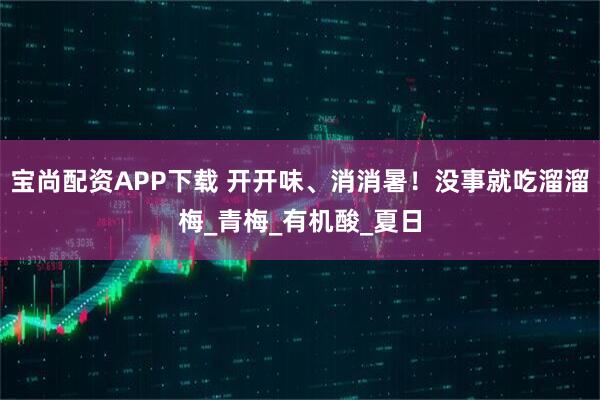 宝尚配资APP下载 开开味、消消暑！没事就吃溜溜梅_青梅_有机酸_夏日