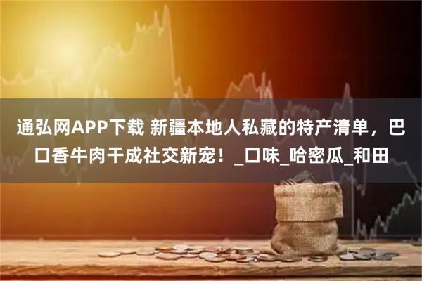 通弘网APP下载 新疆本地人私藏的特产清单，巴口香牛肉干成社交新宠！_口味_哈密瓜_和田