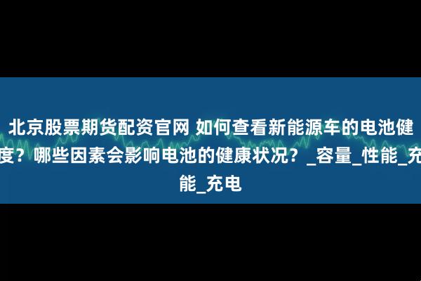 北京股票期货配资官网 如何查看新能源车的电池健康度？哪些因素会影响电池的健康状况？_容量_性能_充电