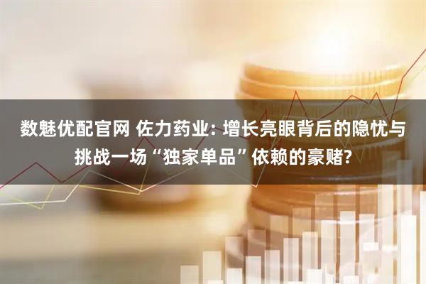 数魅优配官网 佐力药业: 增长亮眼背后的隐忧与挑战一场“独家单品”依赖的豪赌?
