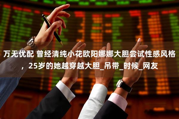 万无优配 曾经清纯小花欧阳娜娜大胆尝试性感风格，25岁的她越穿越大胆_吊带_时候_网友