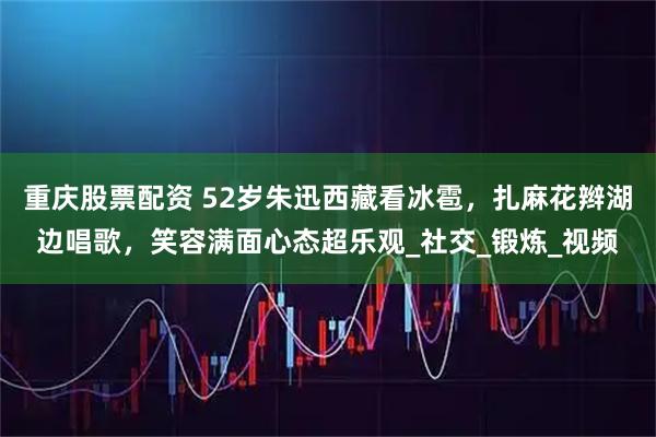 重庆股票配资 52岁朱迅西藏看冰雹，扎麻花辫湖边唱歌，笑容满面心态超乐观_社交_锻炼_视频