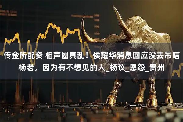 传金所配资 相声圈真乱！侯耀华消息回应没去吊唁杨老，因为有不想见的人_杨议_恩怨_贵州