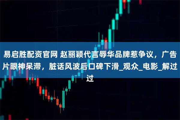 易启胜配资官网 赵丽颖代言辱华品牌惹争议，广告片眼神呆滞，脏话风波后口碑下滑_观众_电影_解过