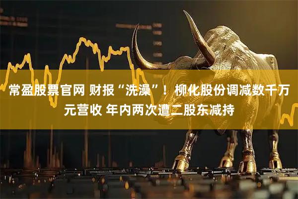 常盈股票官网 财报“洗澡”！柳化股份调减数千万元营收 年内两次遭二股东减持
