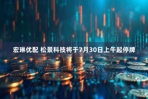 宏琳优配 松景科技将于7月30日上午起停牌