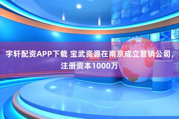 宇轩配资APP下载 宝武资源在南京成立营销公司，注册资本1000万
