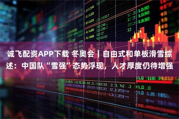 诚飞配资APP下载 冬奥会｜自由式和单板滑雪综述：中国队“雪强”态势浮现，人才厚度仍待增强