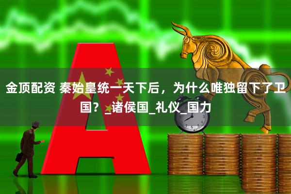 金顶配资 秦始皇统一天下后，为什么唯独留下了卫国？_诸侯国_礼仪_国力