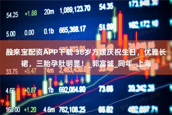 股来宝配资APP下载 38岁方媛庆祝生日，优雅长裙，三胎孕肚明显！_郭富城_同年_上海