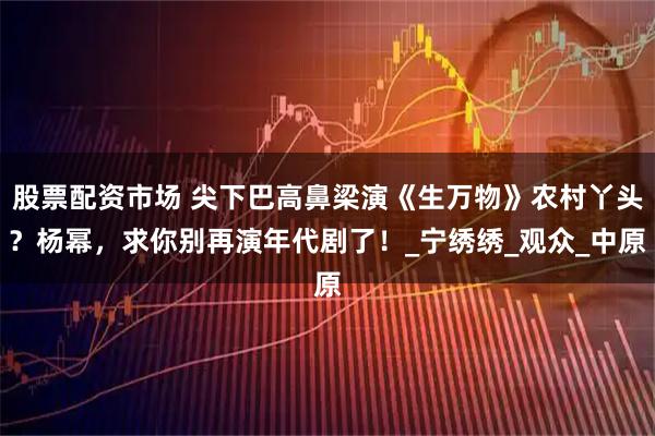 股票配资市场 尖下巴高鼻梁演《生万物》农村丫头？杨幂，求你别再演年代剧了！_宁绣绣_观众_中原