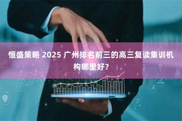 恒盛策略 2025 广州排名前三的高三复读集训机构哪里好？