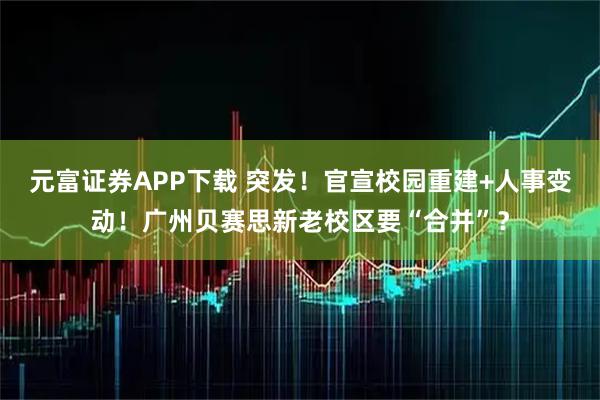 元富证券APP下载 突发！官宣校园重建+人事变动！广州贝赛思新老校区要“合并”？