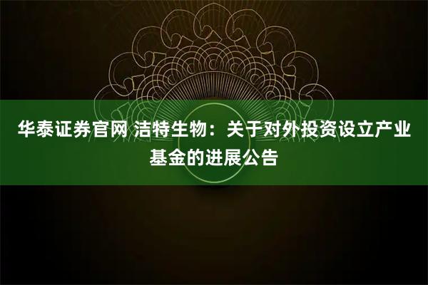 华泰证券官网 洁特生物：关于对外投资设立产业基金的进展公告