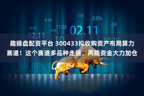 趣操盘配资平台 300433拟收购资产布局算力赛道！这个赛道多品种走强，两路资金大力加仓