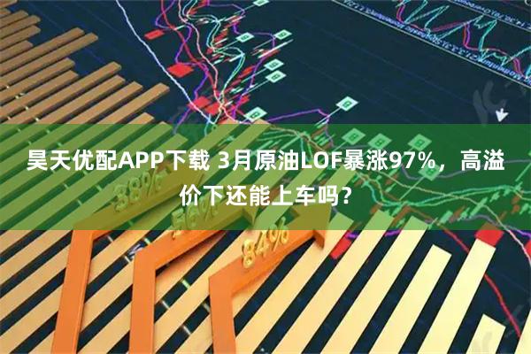 昊天优配APP下载 3月原油LOF暴涨97%，高溢价下还能上车吗？