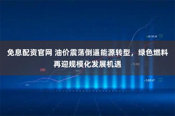 免息配资官网 油价震荡倒逼能源转型，绿色燃料再迎规模化发展机遇