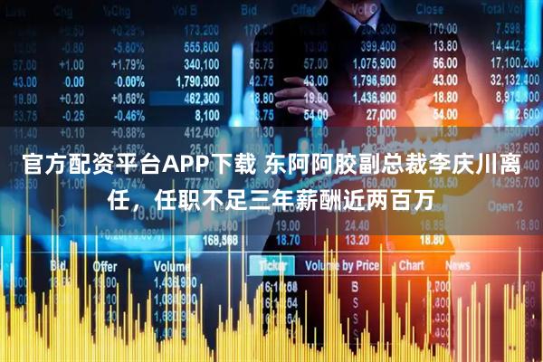 官方配资平台APP下载 东阿阿胶副总裁李庆川离任，任职不足三年薪酬近两百万